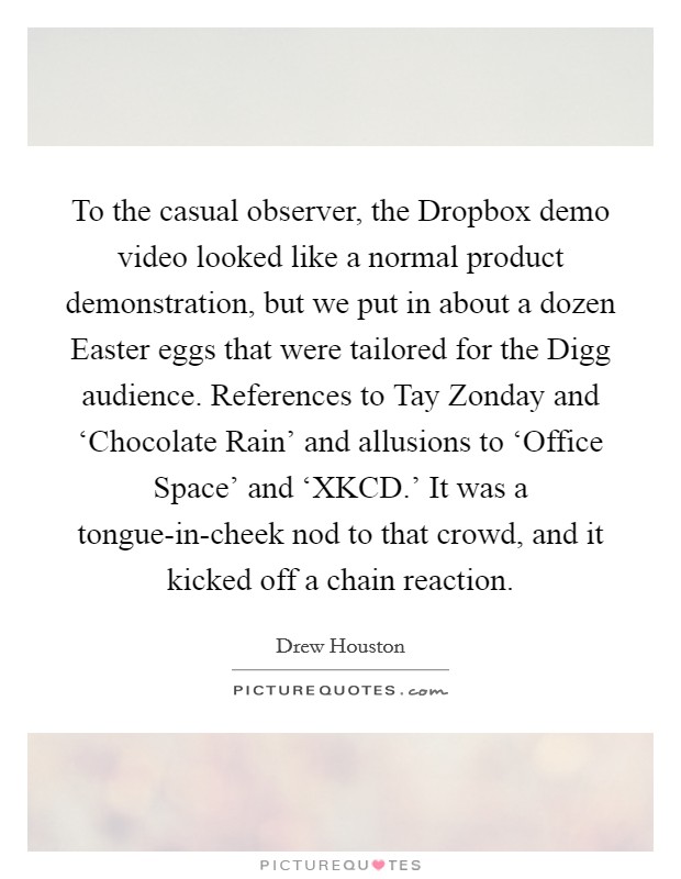 To the casual observer, the Dropbox demo video looked like a normal product demonstration, but we put in about a dozen Easter eggs that were tailored for the Digg audience. References to Tay Zonday and ‘Chocolate Rain' and allusions to ‘Office Space' and ‘XKCD.' It was a tongue-in-cheek nod to that crowd, and it kicked off a chain reaction. Picture Quote #1