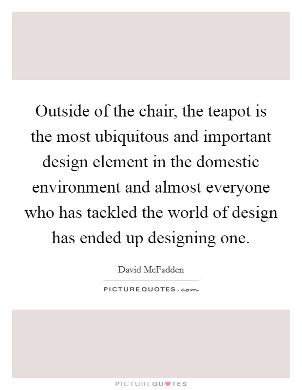 Outside of the chair, the teapot is the most ubiquitous and important design element in the domestic environment and almost everyone who has tackled the world of design has ended up designing one. Picture Quote #1