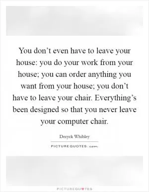 You don’t even have to leave your house: you do your work from your house; you can order anything you want from your house; you don’t have to leave your chair. Everything’s been designed so that you never leave your computer chair Picture Quote #1