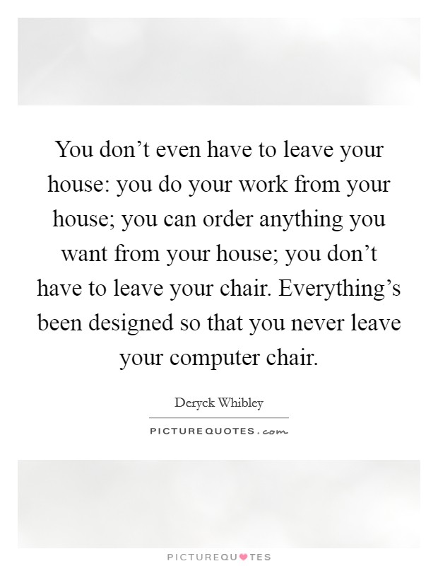 You don't even have to leave your house: you do your work from your house; you can order anything you want from your house; you don't have to leave your chair. Everything's been designed so that you never leave your computer chair. Picture Quote #1