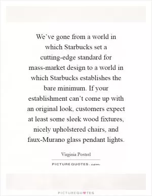 We’ve gone from a world in which Starbucks set a cutting-edge standard for mass-market design to a world in which Starbucks establishes the bare minimum. If your establishment can’t come up with an original look, customers expect at least some sleek wood fixtures, nicely upholstered chairs, and faux-Murano glass pendant lights Picture Quote #1