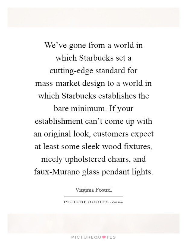 We've gone from a world in which Starbucks set a cutting-edge standard for mass-market design to a world in which Starbucks establishes the bare minimum. If your establishment can't come up with an original look, customers expect at least some sleek wood fixtures, nicely upholstered chairs, and faux-Murano glass pendant lights. Picture Quote #1