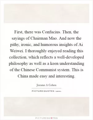 First, there was Confucius. Then, the sayings of Chairman Mao. And now the pithy, ironic, and humorous insights of Ai Weiwei. I thoroughly enjoyed reading this collection, which reflects a well-developed philosophy as well as a keen understanding of the Chinese Communist system. This is China made easy and interesting Picture Quote #1