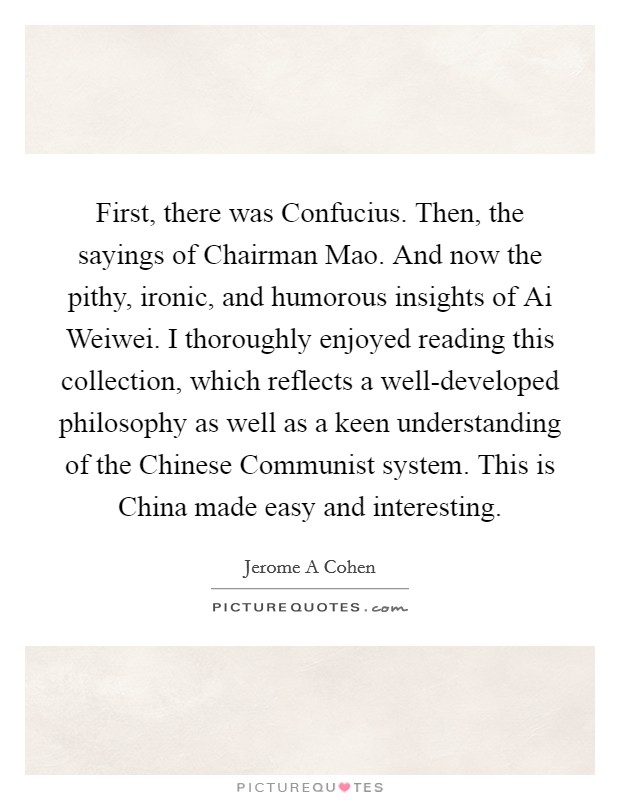 First, there was Confucius. Then, the sayings of Chairman Mao. And now the pithy, ironic, and humorous insights of Ai Weiwei. I thoroughly enjoyed reading this collection, which reflects a well-developed philosophy as well as a keen understanding of the Chinese Communist system. This is China made easy and interesting. Picture Quote #1