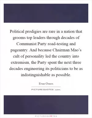 Political prodigies are rare in a nation that grooms top leaders through decades of Communist Party road-testing and pageantry. And because Chairman Mao’s cult of personality led the country into extremism, the Party spent the next three decades engineering its politicians to be as indistinguishable as possible Picture Quote #1