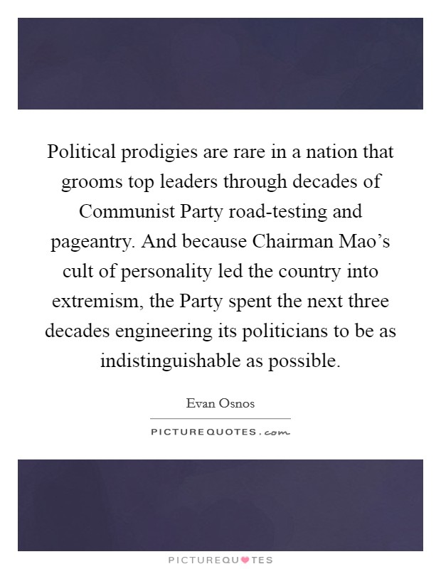 Political prodigies are rare in a nation that grooms top leaders through decades of Communist Party road-testing and pageantry. And because Chairman Mao's cult of personality led the country into extremism, the Party spent the next three decades engineering its politicians to be as indistinguishable as possible. Picture Quote #1