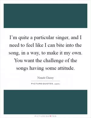 I’m quite a particular singer, and I need to feel like I can bite into the song, in a way, to make it my own. You want the challenge of the songs having some attitude Picture Quote #1