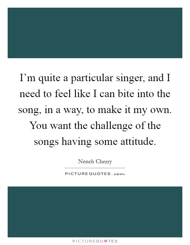 I'm quite a particular singer, and I need to feel like I can bite into the song, in a way, to make it my own. You want the challenge of the songs having some attitude. Picture Quote #1