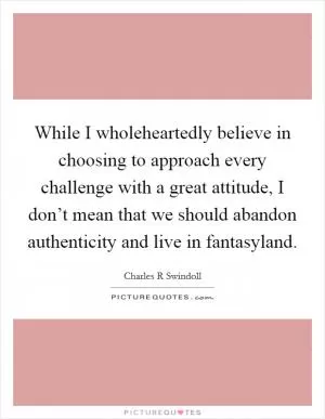 While I wholeheartedly believe in choosing to approach every challenge with a great attitude, I don’t mean that we should abandon authenticity and live in fantasyland Picture Quote #1