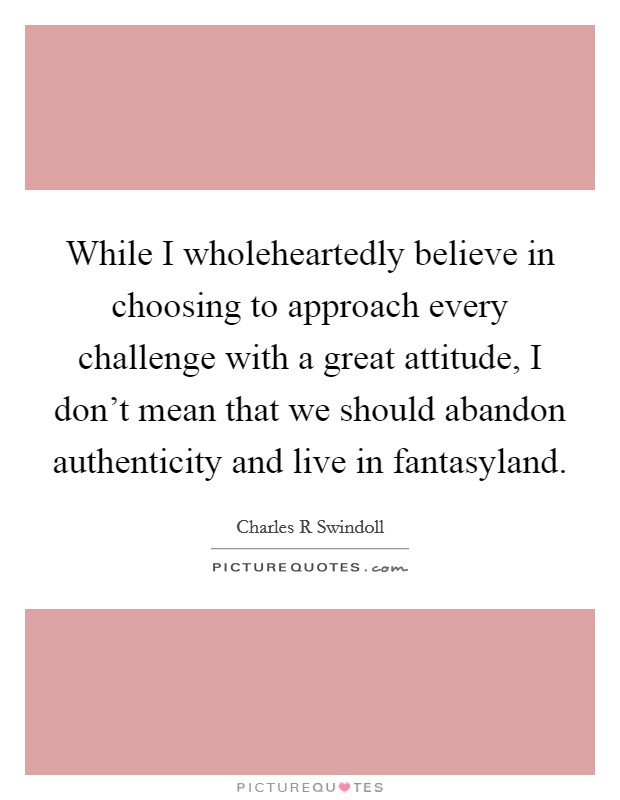 While I wholeheartedly believe in choosing to approach every challenge with a great attitude, I don't mean that we should abandon authenticity and live in fantasyland. Picture Quote #1