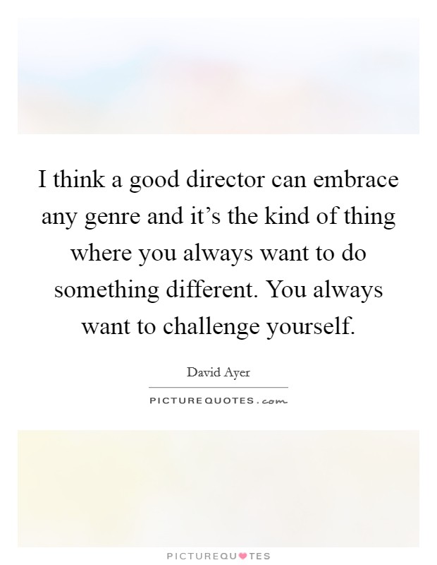 I think a good director can embrace any genre and it's the kind of thing where you always want to do something different. You always want to challenge yourself. Picture Quote #1