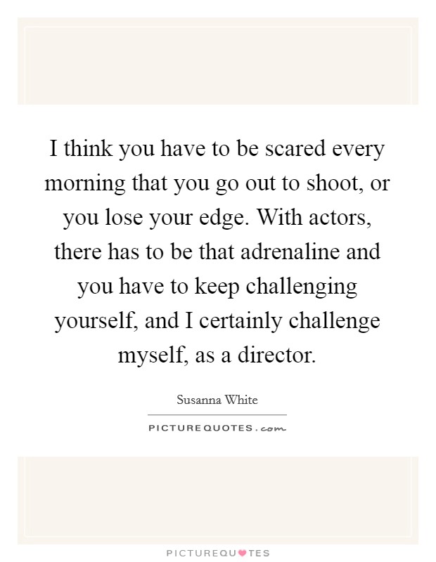 I think you have to be scared every morning that you go out to shoot, or you lose your edge. With actors, there has to be that adrenaline and you have to keep challenging yourself, and I certainly challenge myself, as a director. Picture Quote #1