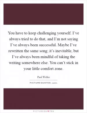 You have to keep challenging yourself. I’ve always tried to do that, and I’m not saying I’ve always been successful. Maybe I’ve rewritten the same song; it’s inevitable, but I’ve always been mindful of taking the writing somewhere else. You can’t stick in your little comfort zone Picture Quote #1