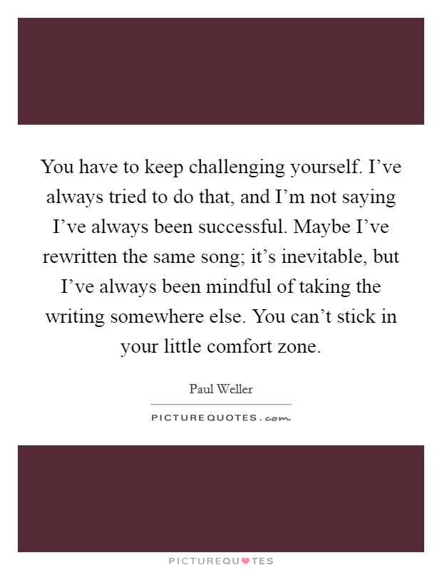 You have to keep challenging yourself. I've always tried to do that, and I'm not saying I've always been successful. Maybe I've rewritten the same song; it's inevitable, but I've always been mindful of taking the writing somewhere else. You can't stick in your little comfort zone. Picture Quote #1