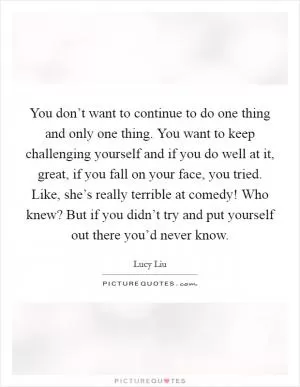 You don’t want to continue to do one thing and only one thing. You want to keep challenging yourself and if you do well at it, great, if you fall on your face, you tried. Like, she’s really terrible at comedy! Who knew? But if you didn’t try and put yourself out there you’d never know Picture Quote #1