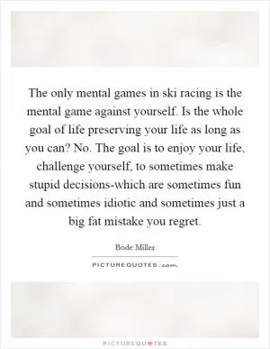 The only mental games in ski racing is the mental game against yourself. Is the whole goal of life preserving your life as long as you can? No. The goal is to enjoy your life, challenge yourself, to sometimes make stupid decisions-which are sometimes fun and sometimes idiotic and sometimes just a big fat mistake you regret Picture Quote #1
