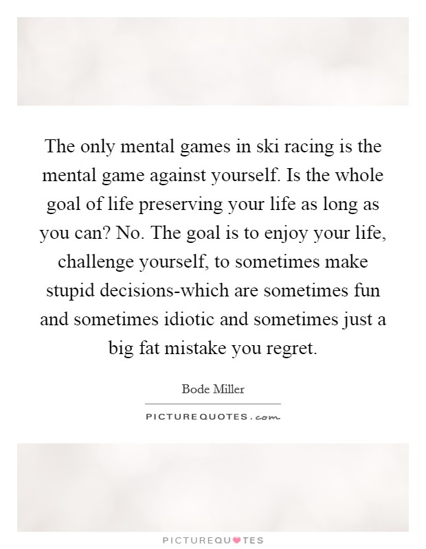 The only mental games in ski racing is the mental game against yourself. Is the whole goal of life preserving your life as long as you can? No. The goal is to enjoy your life, challenge yourself, to sometimes make stupid decisions-which are sometimes fun and sometimes idiotic and sometimes just a big fat mistake you regret. Picture Quote #1