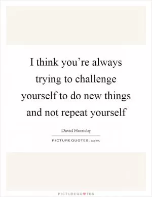 I think you’re always trying to challenge yourself to do new things and not repeat yourself Picture Quote #1
