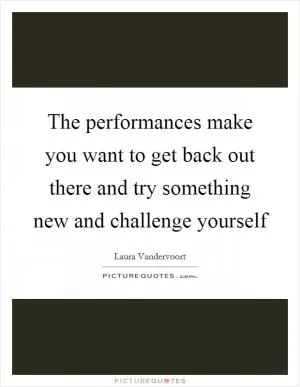 The performances make you want to get back out there and try something new and challenge yourself Picture Quote #1