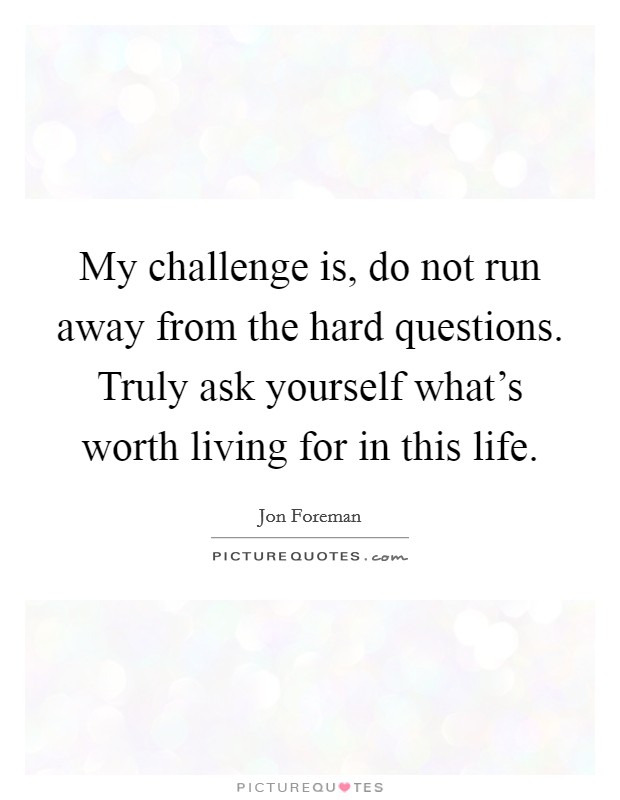 My challenge is, do not run away from the hard questions. Truly ask yourself what's worth living for in this life. Picture Quote #1