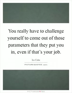 You really have to challenge yourself to come out of those parameters that they put you in, even if that’s your job Picture Quote #1