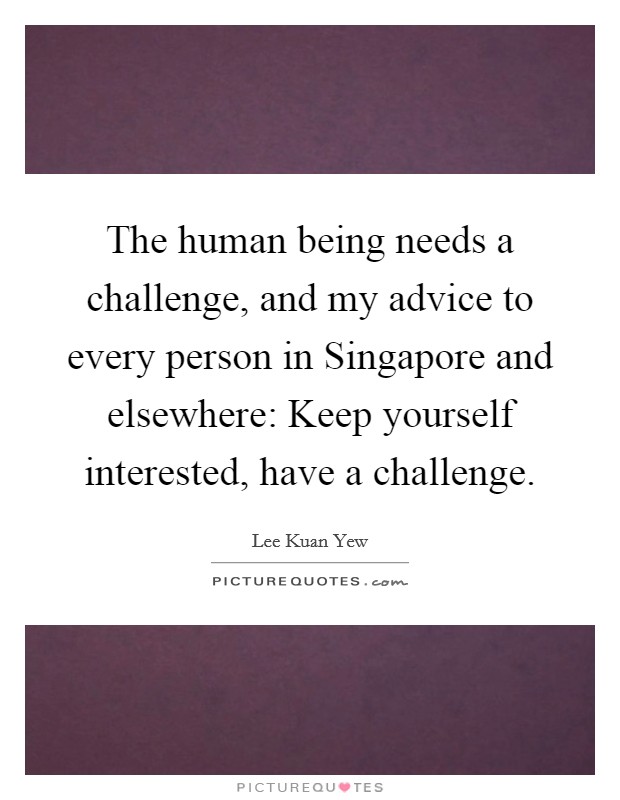The human being needs a challenge, and my advice to every person in Singapore and elsewhere: Keep yourself interested, have a challenge. Picture Quote #1