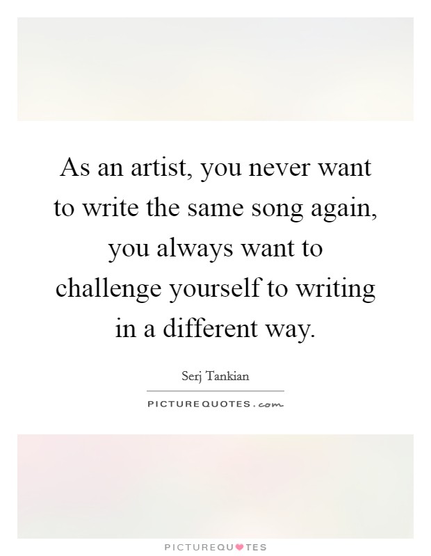As an artist, you never want to write the same song again, you always want to challenge yourself to writing in a different way. Picture Quote #1