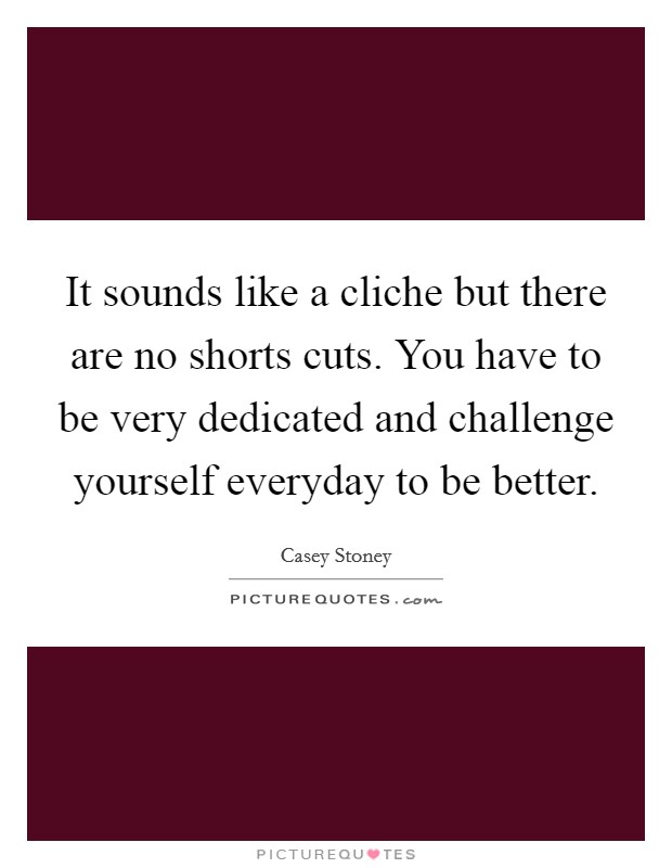 It sounds like a cliche but there are no shorts cuts. You have to be very dedicated and challenge yourself everyday to be better. Picture Quote #1