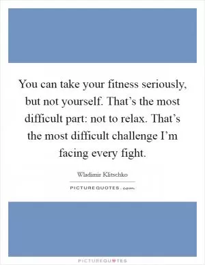 You can take your fitness seriously, but not yourself. That’s the most difficult part: not to relax. That’s the most difficult challenge I’m facing every fight Picture Quote #1