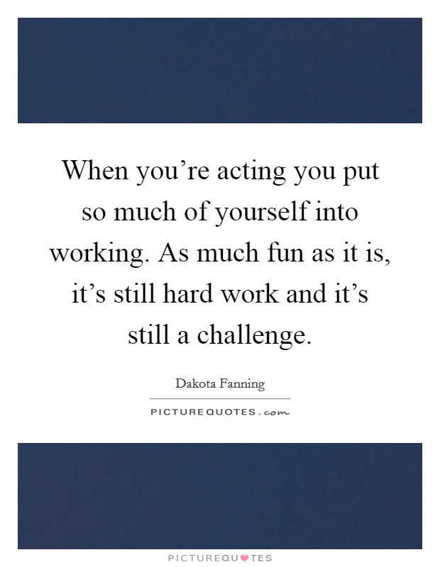 When you're acting you put so much of yourself into working. As much fun as it is, it's still hard work and it's still a challenge. Picture Quote #1