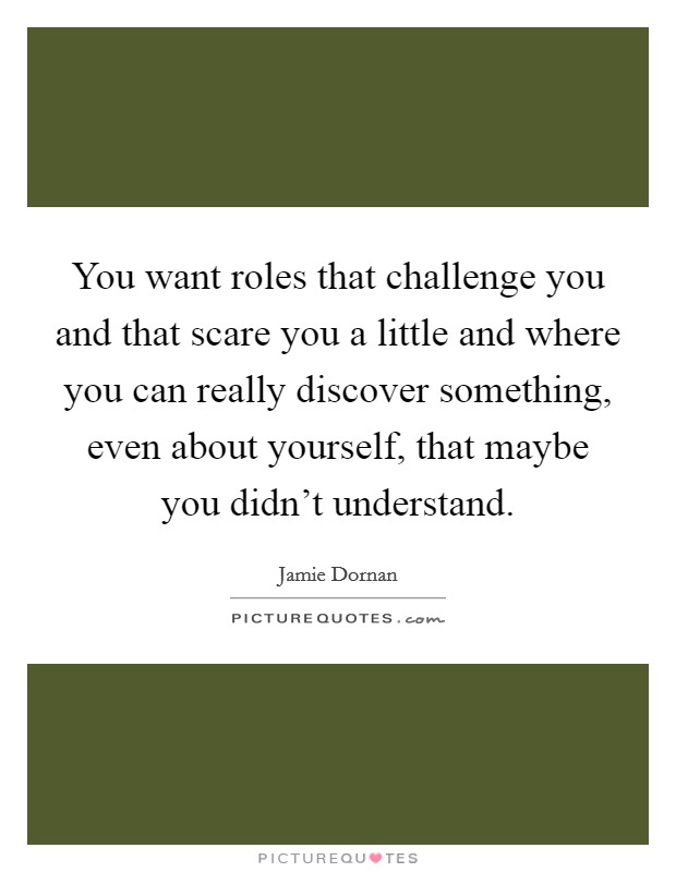 You want roles that challenge you and that scare you a little and where you can really discover something, even about yourself, that maybe you didn't understand. Picture Quote #1