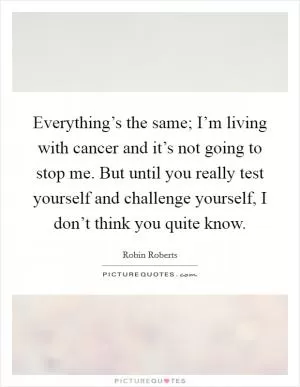 Everything’s the same; I’m living with cancer and it’s not going to stop me. But until you really test yourself and challenge yourself, I don’t think you quite know Picture Quote #1