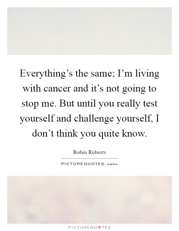 Everything's the same; I'm living with cancer and it's not going to stop me. But until you really test yourself and challenge yourself, I don't think you quite know. Picture Quote #1