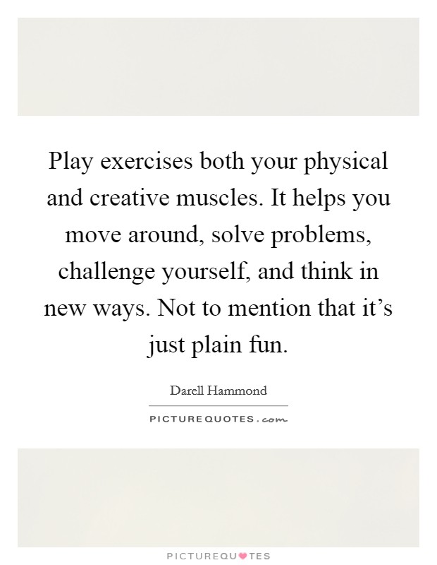 Play exercises both your physical and creative muscles. It helps you move around, solve problems, challenge yourself, and think in new ways. Not to mention that it's just plain fun. Picture Quote #1