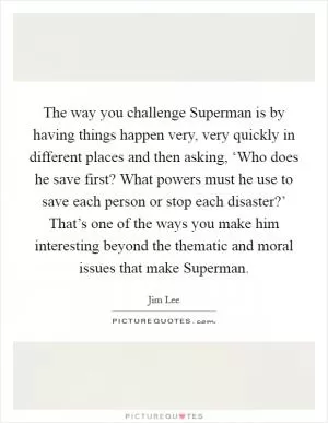 The way you challenge Superman is by having things happen very, very quickly in different places and then asking, ‘Who does he save first? What powers must he use to save each person or stop each disaster?’ That’s one of the ways you make him interesting beyond the thematic and moral issues that make Superman Picture Quote #1