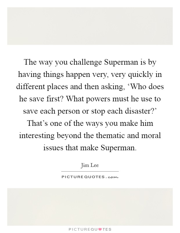 The way you challenge Superman is by having things happen very, very quickly in different places and then asking, ‘Who does he save first? What powers must he use to save each person or stop each disaster?' That's one of the ways you make him interesting beyond the thematic and moral issues that make Superman. Picture Quote #1