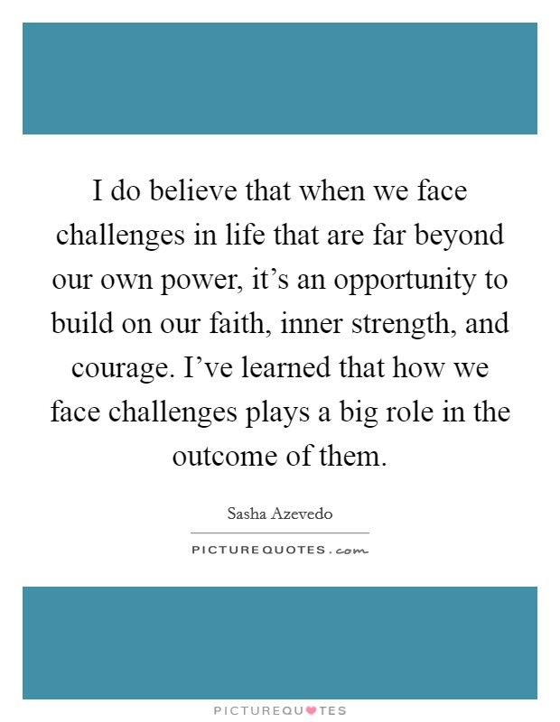I do believe that when we face challenges in life that are far beyond our own power, it's an opportunity to build on our faith, inner strength, and courage. I've learned that how we face challenges plays a big role in the outcome of them. Picture Quote #1