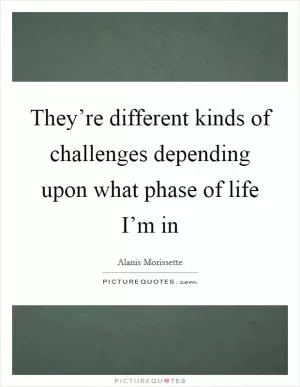 They’re different kinds of challenges depending upon what phase of life I’m in Picture Quote #1