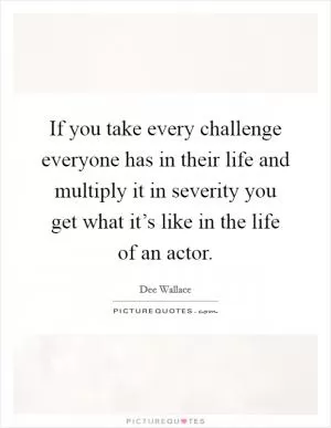 If you take every challenge everyone has in their life and multiply it in severity you get what it’s like in the life of an actor Picture Quote #1