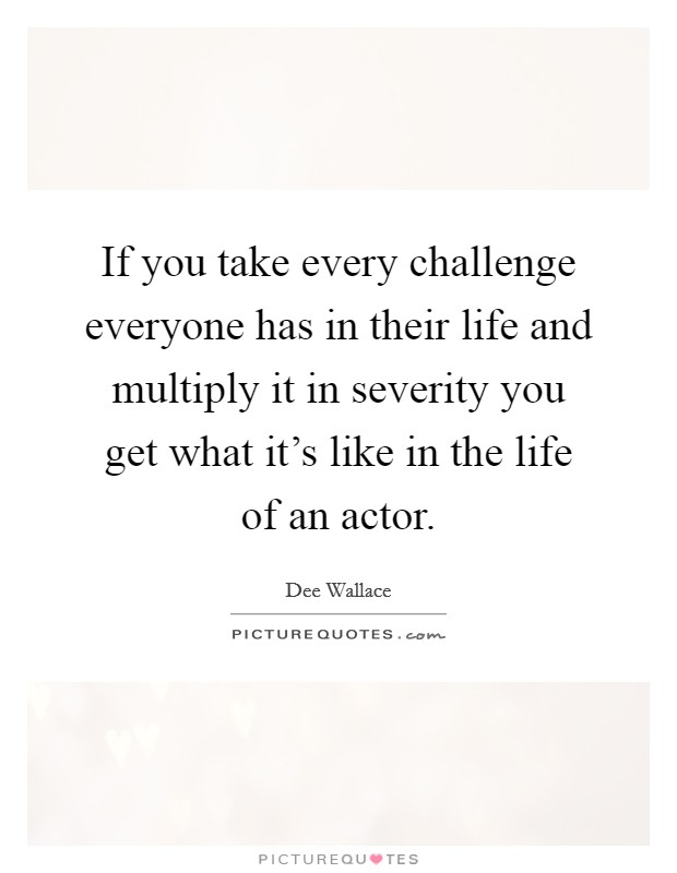 If you take every challenge everyone has in their life and multiply it in severity you get what it's like in the life of an actor. Picture Quote #1