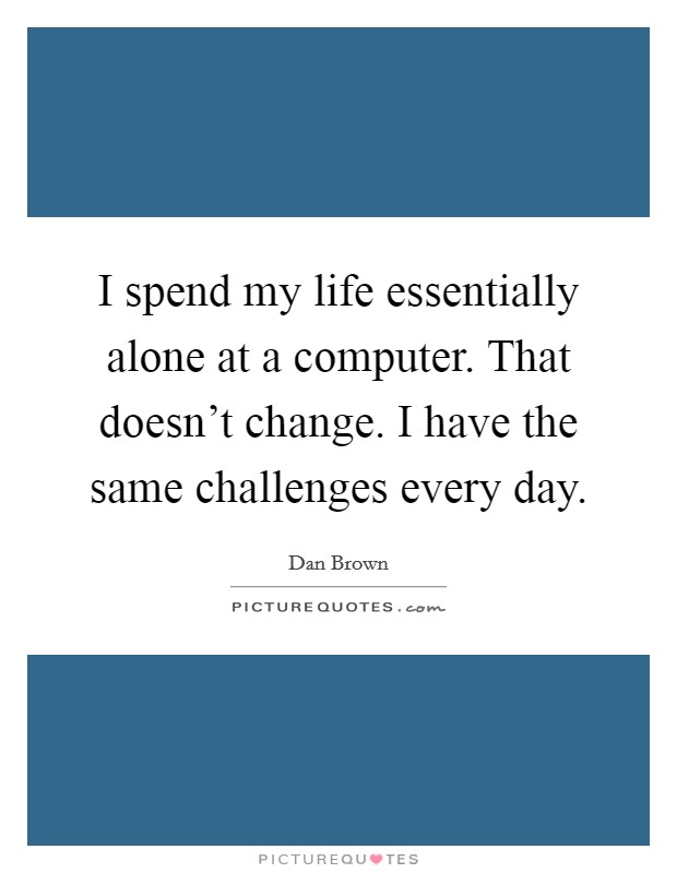 I spend my life essentially alone at a computer. That doesn't change. I have the same challenges every day. Picture Quote #1