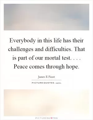 Everybody in this life has their challenges and difficulties. That is part of our mortal test. . . . Peace comes through hope Picture Quote #1