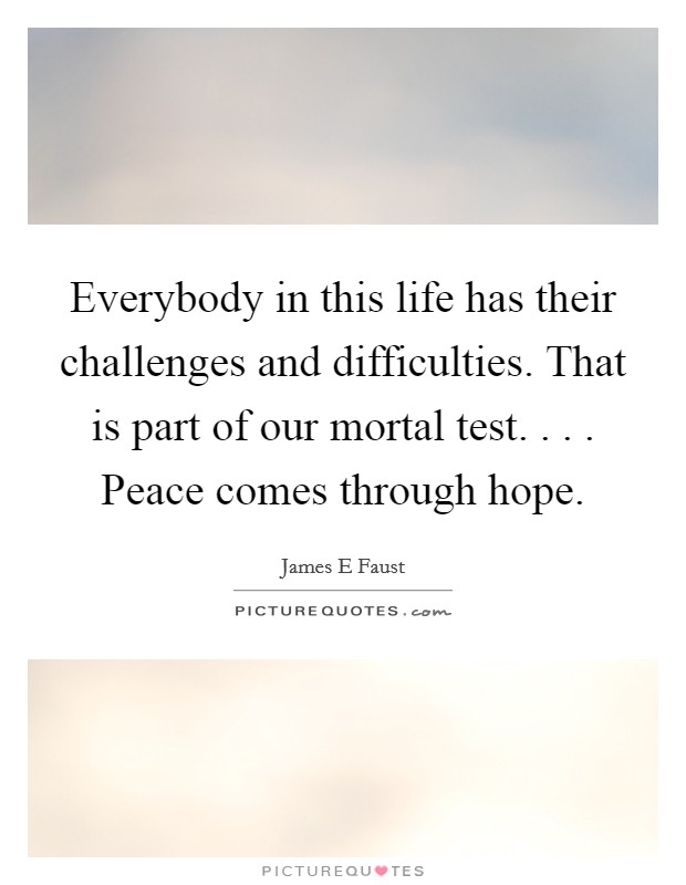 Everybody in this life has their challenges and difficulties. That is part of our mortal test. . . . Peace comes through hope. Picture Quote #1