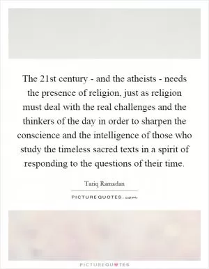 The 21st century - and the atheists - needs the presence of religion, just as religion must deal with the real challenges and the thinkers of the day in order to sharpen the conscience and the intelligence of those who study the timeless sacred texts in a spirit of responding to the questions of their time Picture Quote #1