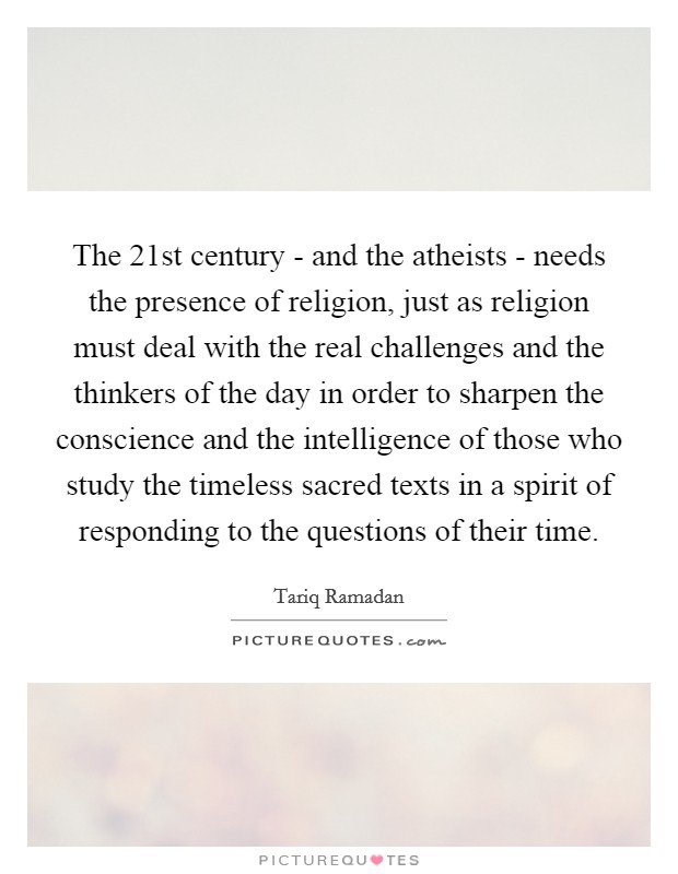 The 21st century - and the atheists - needs the presence of religion, just as religion must deal with the real challenges and the thinkers of the day in order to sharpen the conscience and the intelligence of those who study the timeless sacred texts in a spirit of responding to the questions of their time. Picture Quote #1