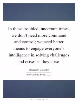 In these troubled, uncertain times, we don’t need more command and control; we need better means to engage everyone’s intelligence in solving challenges and crises as they arise Picture Quote #1