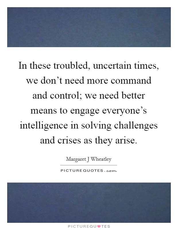 In these troubled, uncertain times, we don't need more command and control; we need better means to engage everyone's intelligence in solving challenges and crises as they arise. Picture Quote #1