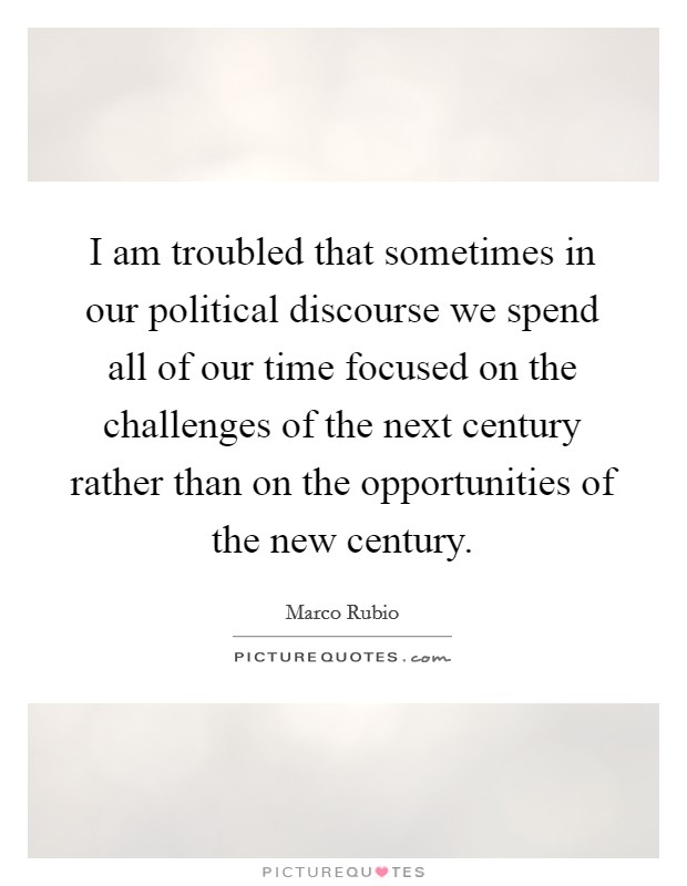 I am troubled that sometimes in our political discourse we spend all of our time focused on the challenges of the next century rather than on the opportunities of the new century. Picture Quote #1