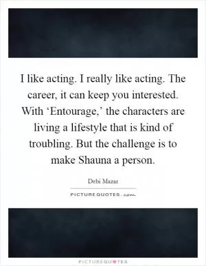 I like acting. I really like acting. The career, it can keep you interested. With ‘Entourage,’ the characters are living a lifestyle that is kind of troubling. But the challenge is to make Shauna a person Picture Quote #1