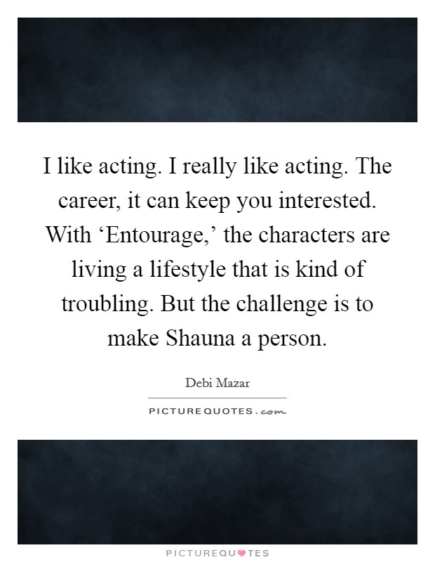 I like acting. I really like acting. The career, it can keep you interested. With ‘Entourage,' the characters are living a lifestyle that is kind of troubling. But the challenge is to make Shauna a person. Picture Quote #1